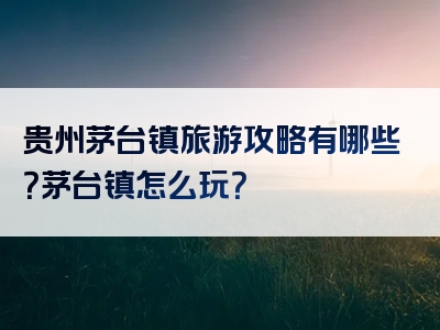 贵州茅台镇旅游攻略有哪些？茅台镇怎么玩？