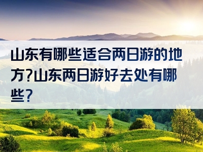 山东有哪些适合两日游的地方？山东两日游好去处有哪些？