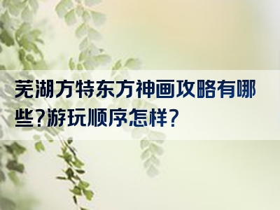 芜湖方特东方神画攻略有哪些？游玩顺序怎样？