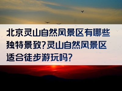 北京灵山自然风景区有哪些独特景致？灵山自然风景区适合徒步游玩吗？