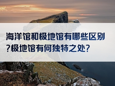 海洋馆和极地馆有哪些区别？极地馆有何独特之处？