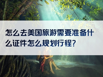 怎么去美国旅游需要准备什么证件怎么规划行程？