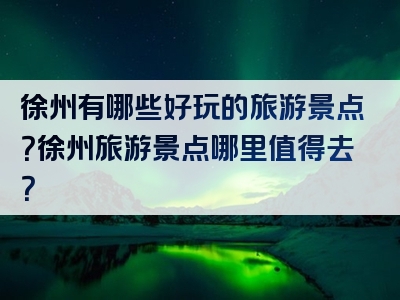 徐州有哪些好玩的旅游景点？徐州旅游景点哪里值得去？