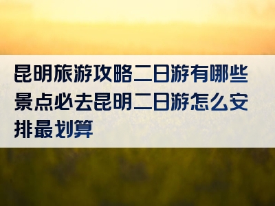 昆明旅游攻略二日游有哪些景点必去昆明二日游怎么安排最划算