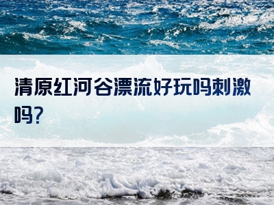 清原红河谷漂流好玩吗刺激吗？