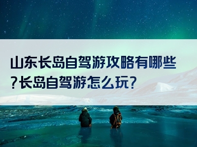 山东长岛自驾游攻略有哪些？长岛自驾游怎么玩？