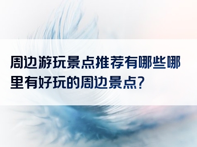 周边游玩景点推荐有哪些哪里有好玩的周边景点？