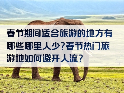 春节期间适合旅游的地方有哪些哪里人少？春节热门旅游地如何避开人流？