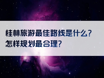 桂林旅游最佳路线是什么？怎样规划最合理？