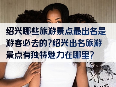 绍兴哪些旅游景点最出名是游客必去的？绍兴出名旅游景点有独特魅力在哪里？