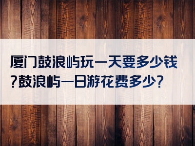厦门鼓浪屿玩一天要多少钱？鼓浪屿一日游花费多少？