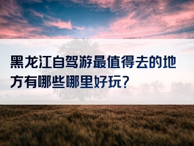 黑龙江自驾游最值得去的地方有哪些哪里好玩？