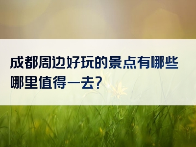 成都周边好玩的景点有哪些哪里值得一去？