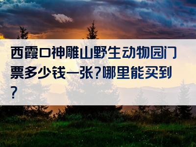 西霞口神雕山野生动物园门票多少钱一张？哪里能买到？