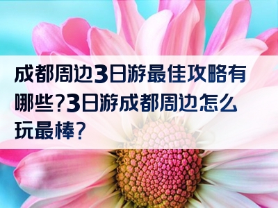 成都周边3日游最佳攻略有哪些？3日游成都周边怎么玩最棒？