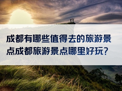成都有哪些值得去的旅游景点成都旅游景点哪里好玩？
