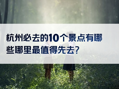 杭州必去的10个景点有哪些哪里最值得先去？