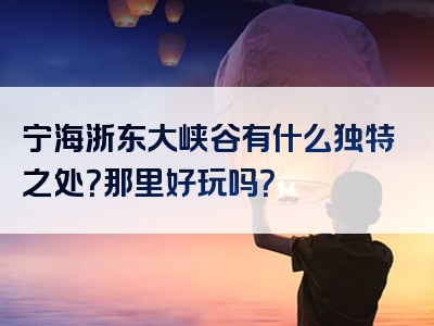 宁海浙东大峡谷有什么独特之处？那里好玩吗？