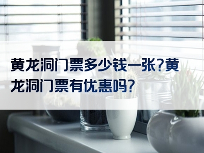 黄龙洞门票多少钱一张？黄龙洞门票有优惠吗？