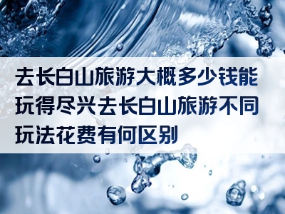 去长白山旅游大概多少钱能玩得尽兴去长白山旅游不同玩法花费有何区别