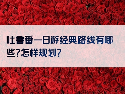 吐鲁番一日游经典路线有哪些？怎样规划？