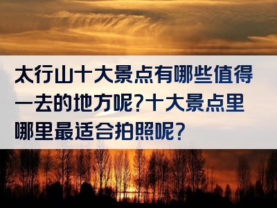 太行山十大景点有哪些值得一去的地方呢？十大景点里哪里最适合拍照呢？
