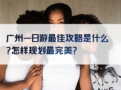 广州一日游最佳攻略是什么？怎样规划最完美？