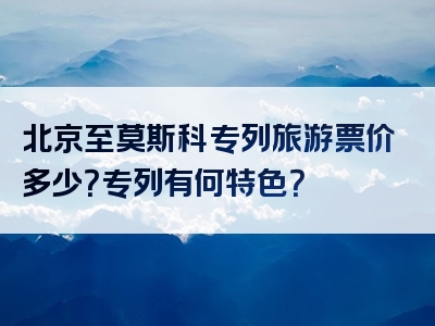 北京至莫斯科专列旅游票价多少？专列有何特色？