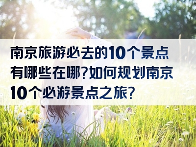 南京旅游必去的10个景点有哪些在哪？如何规划南京10个必游景点之旅？