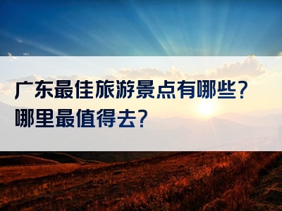 广东最佳旅游景点有哪些？哪里最值得去？