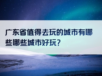广东省值得去玩的城市有哪些哪些城市好玩？