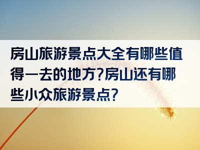 房山旅游景点大全有哪些值得一去的地方？房山还有哪些小众旅游景点？