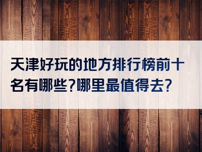 天津好玩的地方排行榜前十名有哪些？哪里最值得去？