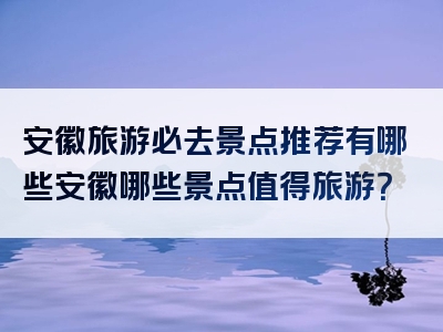 安徽旅游必去景点推荐有哪些安徽哪些景点值得旅游？