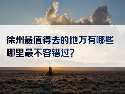 徐州最值得去的地方有哪些哪里最不容错过？