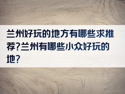 兰州好玩的地方有哪些求推荐？兰州有哪些小众好玩的地？