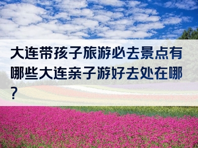 大连带孩子旅游必去景点有哪些大连亲子游好去处在哪？