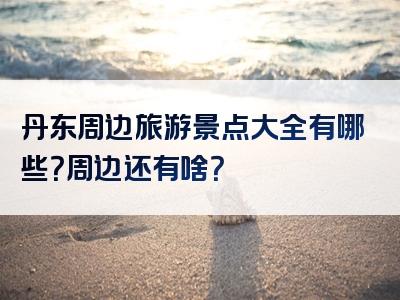 丹东周边旅游景点大全有哪些？周边还有啥？