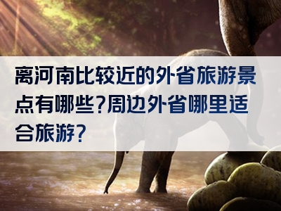 离河南比较近的外省旅游景点有哪些？周边外省哪里适合旅游？