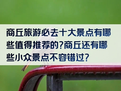 商丘旅游必去十大景点有哪些值得推荐的？商丘还有哪些小众景点不容错过？