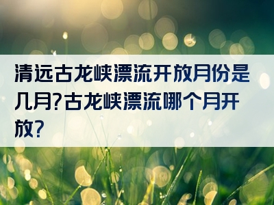 清远古龙峡漂流开放月份是几月？古龙峡漂流哪个月开放？