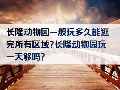 长隆动物园一般玩多久能逛完所有区域？长隆动物园玩一天够吗？