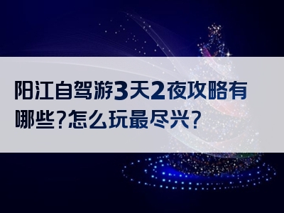 阳江自驾游3天2夜攻略有哪些？怎么玩最尽兴？