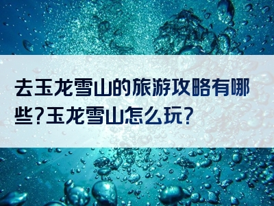 去玉龙雪山的旅游攻略有哪些？玉龙雪山怎么玩？