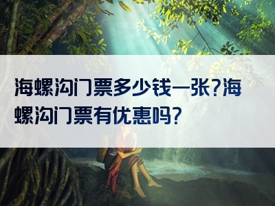海螺沟门票多少钱一张？海螺沟门票有优惠吗？