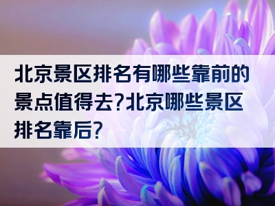 北京景区排名有哪些靠前的景点值得去？北京哪些景区排名靠后？