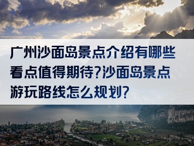 广州沙面岛景点介绍有哪些看点值得期待？沙面岛景点游玩路线怎么规划？