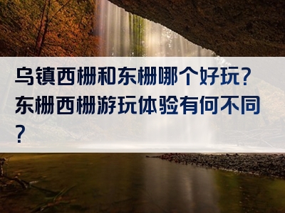 乌镇西栅和东栅哪个好玩？东栅西栅游玩体验有何不同？