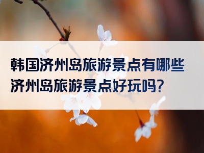 韩国济州岛旅游景点有哪些济州岛旅游景点好玩吗？