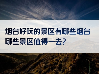 烟台好玩的景区有哪些烟台哪些景区值得一去？